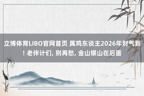 立博体育LIBO官网首页 属鸡东谈主2026年财气到! 老伴计们， 别再愁， 金山银山在后面