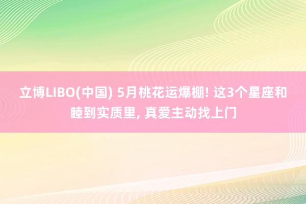 立博LIBO(中国) 5月桃花运爆棚! 这3个星座和睦到实质里， 真爱主动找上门