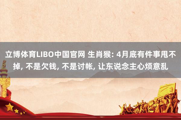 立博体育LIBO中国官网 生肖猴: 4月底有件事甩不掉， 不是欠钱， 不是讨帐， 让东说念主心烦意乱