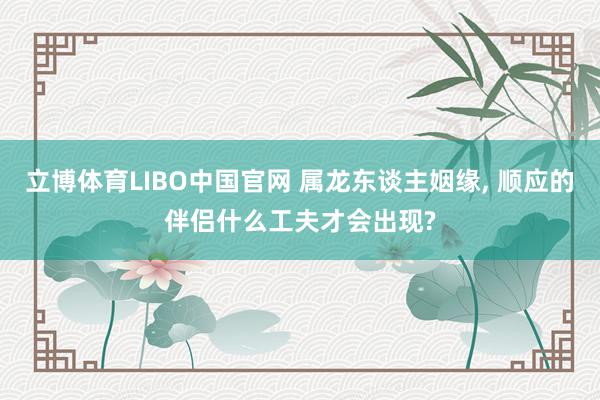 立博体育LIBO中国官网 属龙东谈主姻缘， 顺应的伴侣什么工夫才会出现?