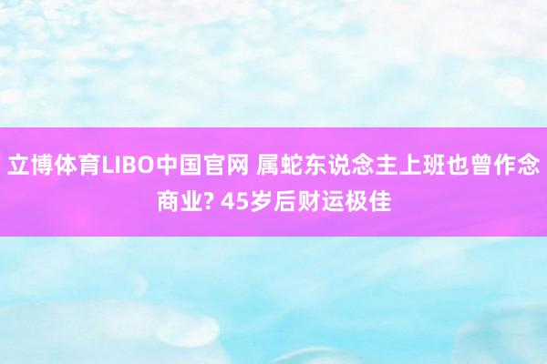 立博体育LIBO中国官网 属蛇东说念主上班也曾作念商业? 45岁后财运极佳