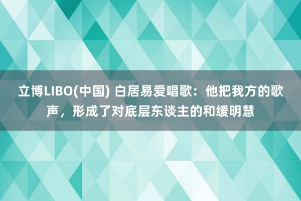 立博LIBO(中国) 白居易爱唱歌：他把我方的歌声，形成了对底层东谈主的和缓明慧