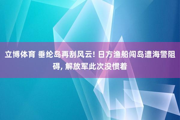立博体育 垂纶岛再刮风云! 日方渔船闯岛遭海警阻碍, 解放军此次没惯着