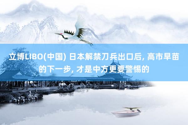 立博LIBO(中国) 日本解禁刀兵出口后, 高市早苗的下一步, 才是中方更要警惕的