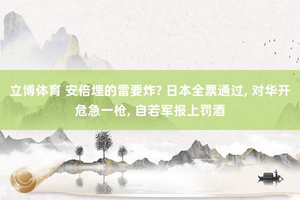 立博体育 安倍埋的雷要炸? 日本全票通过， 对华开危急一枪， 自若军报上罚酒