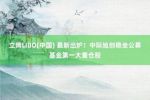 立博LIBO(中国) 最新出炉！中际旭创稳坐公募基金第一大重仓股