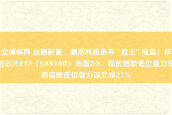 立博体育 迭翻新高，源杰科技重夺“股王”宝座！华宝基金科创芯片ETF（589190）涨超2%，标的指数低位强力设立逾21%