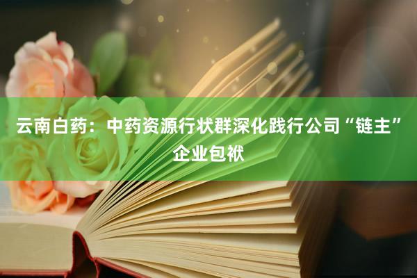 云南白药：中药资源行状群深化践行公司“链主”企业包袱