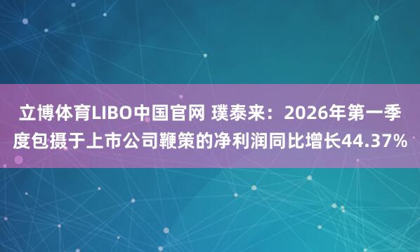立博体育LIBO中国官网 璞泰来：2026年第一季度包摄于上市公司鞭策的净利润同比增长44.37%