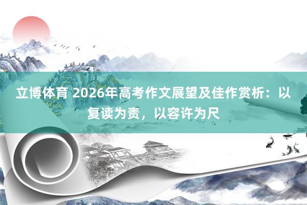 立博体育 2026年高考作文展望及佳作赏析：以复读为责，以容许为尺