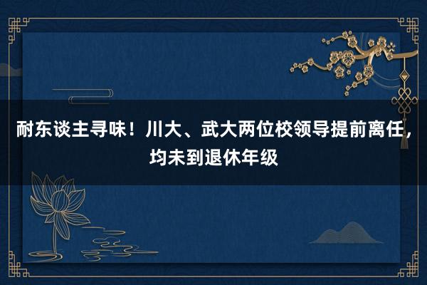 耐东谈主寻味！川大、武大两位校领导提前离任，均未到退休年级