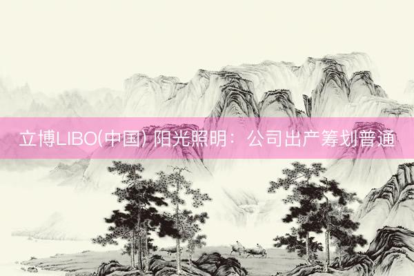 立博LIBO(中国) 阳光照明：公司出产筹划普通