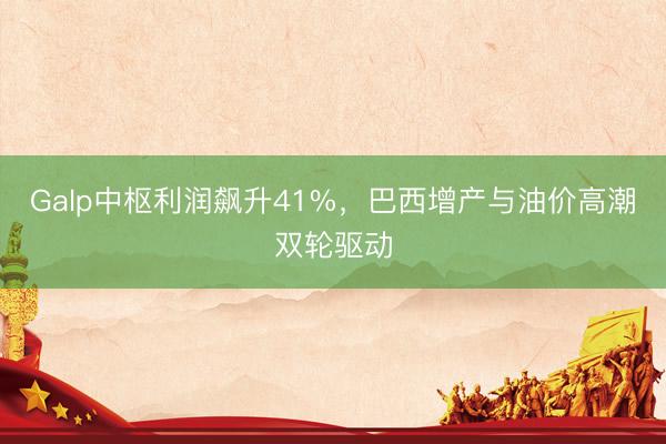 Galp中枢利润飙升41%，巴西增产与油价高潮双轮驱动