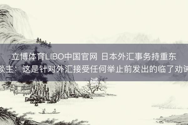 立博体育LIBO中国官网 日本外汇事务持重东谈主：这是针对外汇接受任何举止前发出的临了劝诫