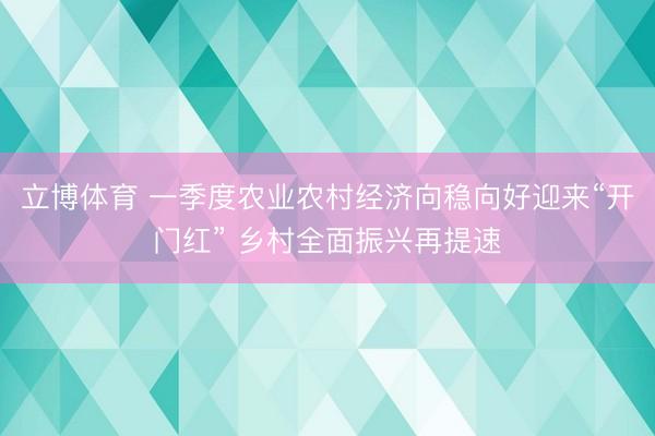 立博体育 一季度农业农村经济向稳向好迎来“开门红” 乡村全面振兴再提速