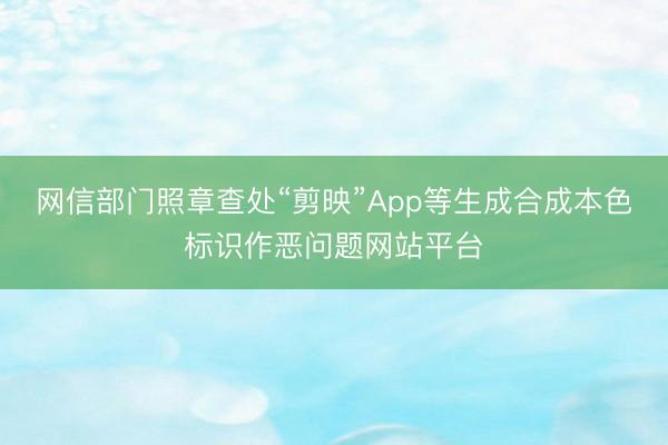 网信部门照章查处“剪映”App等生成合成本色标识作恶问题网站平台