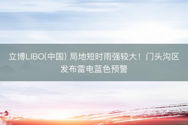 立博LIBO(中国) 局地短时雨强较大！门头沟区发布雷电蓝色预警