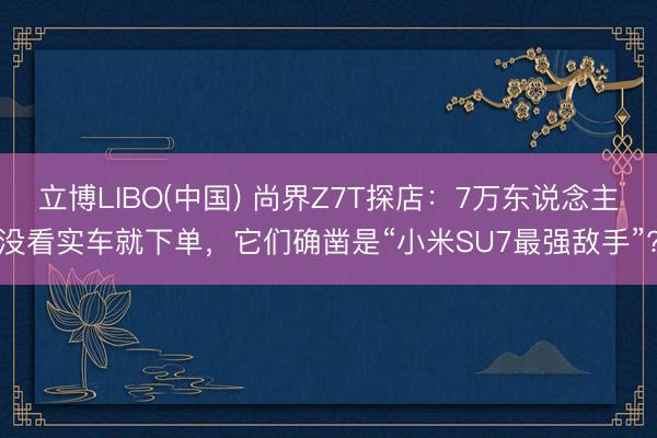 立博LIBO(中国) 尚界Z7T探店：7万东说念主没看实车就下单，它们确凿是“小米SU7最强敌手”?