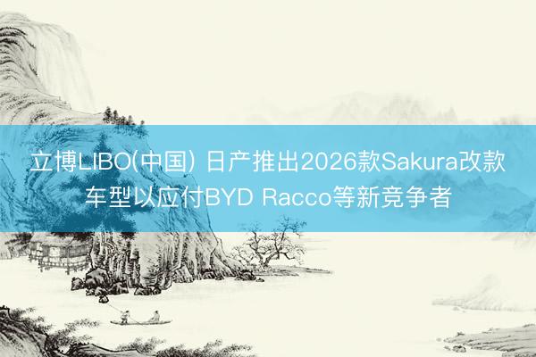 立博LIBO(中国) 日产推出2026款Sakura改款车型以应付BYD Racco等新竞争者
